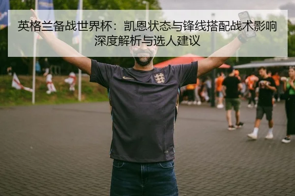 英格兰备战世界杯：凯恩状态与锋线搭配战术影响深度解析与选人建议